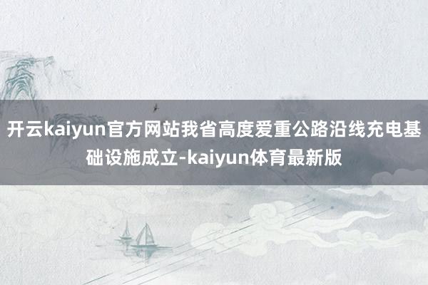 开云kaiyun官方网站我省高度爱重公路沿线充电基础设施成立-kaiyun体育最新版