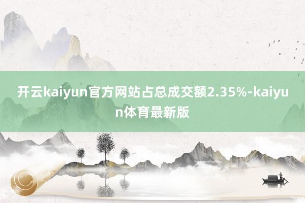开云kaiyun官方网站占总成交额2.35%-kaiyun体育最新版