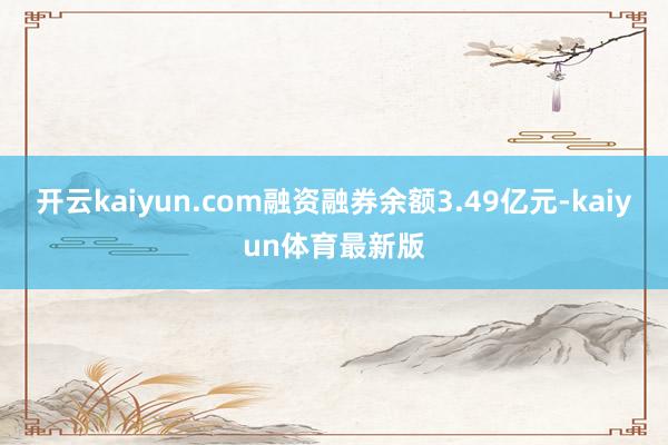 开云kaiyun.com融资融券余额3.49亿元-kaiyun体育最新版