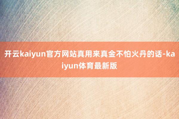开云kaiyun官方网站真用来真金不怕火丹的话-kaiyun体育最新版
