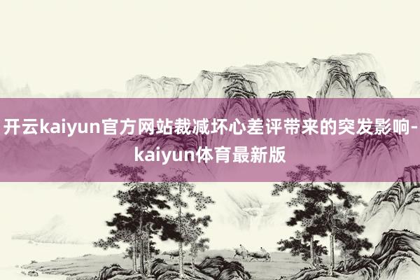 开云kaiyun官方网站裁减坏心差评带来的突发影响-kaiyun体育最新版