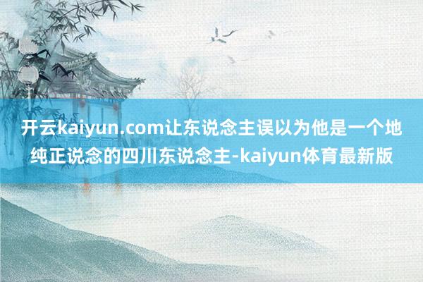 开云kaiyun.com让东说念主误以为他是一个地纯正说念的四川东说念主-kaiyun体育最新版