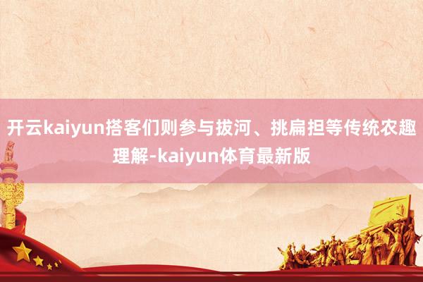 开云kaiyun搭客们则参与拔河、挑扁担等传统农趣理解-kaiyun体育最新版