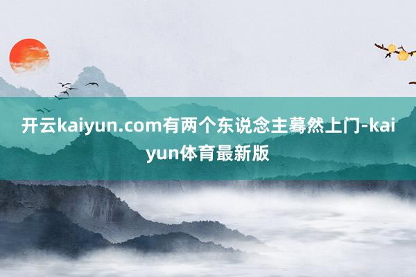 开云kaiyun.com有两个东说念主蓦然上门-kaiyun体育最新版