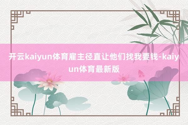 开云kaiyun体育雇主径直让他们找我要钱-kaiyun体育最新版