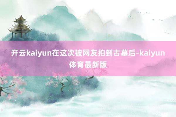 开云kaiyun在这次被网友拍到古墓后-kaiyun体育最新版