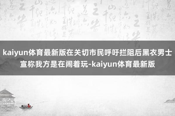 kaiyun体育最新版在关切市民呼吁拦阻后黑衣男士宣称我方是在闹着玩-kaiyun体育最新版
