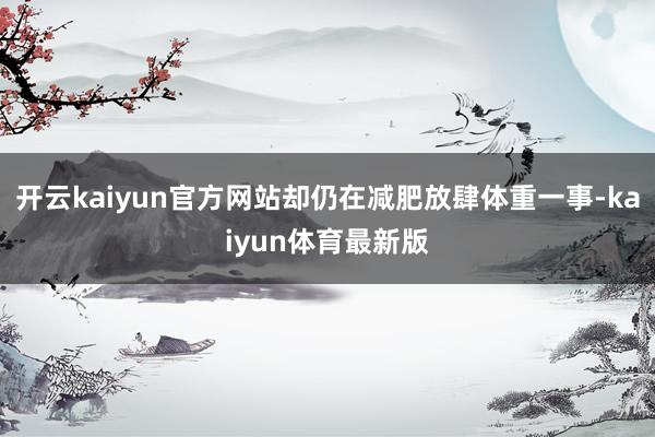 开云kaiyun官方网站却仍在减肥放肆体重一事-kaiyun体育最新版