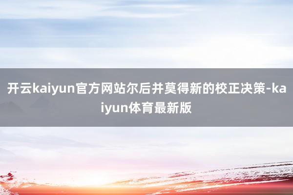 开云kaiyun官方网站尔后并莫得新的校正决策-kaiyun体育最新版