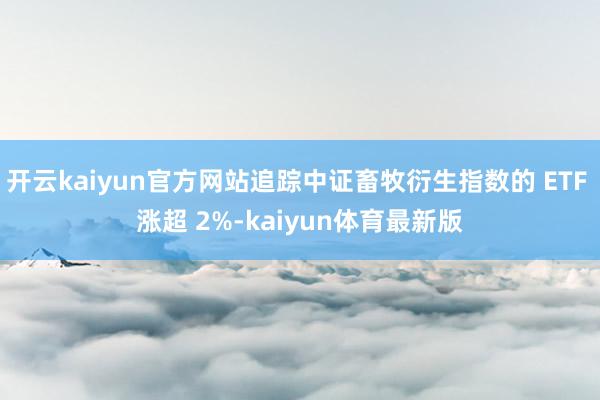 开云kaiyun官方网站追踪中证畜牧衍生指数的 ETF 涨超 2%-kaiyun体育最新版