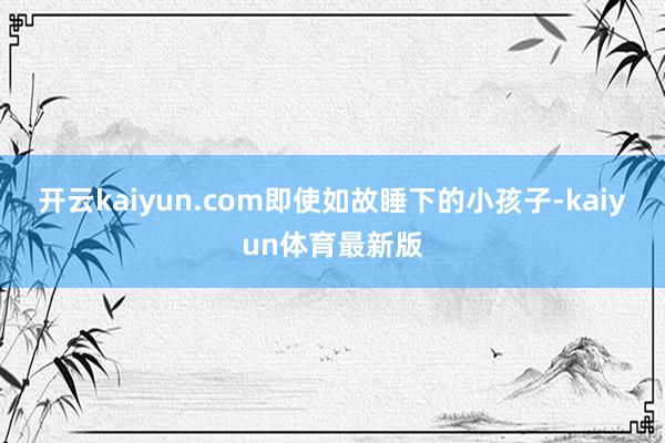 开云kaiyun.com即使如故睡下的小孩子-kaiyun体育最新版