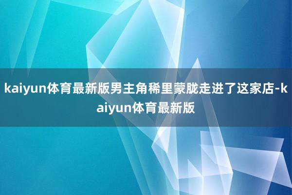 kaiyun体育最新版男主角稀里蒙胧走进了这家店-kaiyun体育最新版
